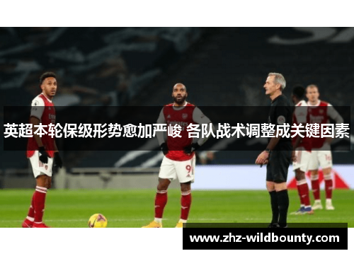 英超本轮保级形势愈加严峻 各队战术调整成关键因素