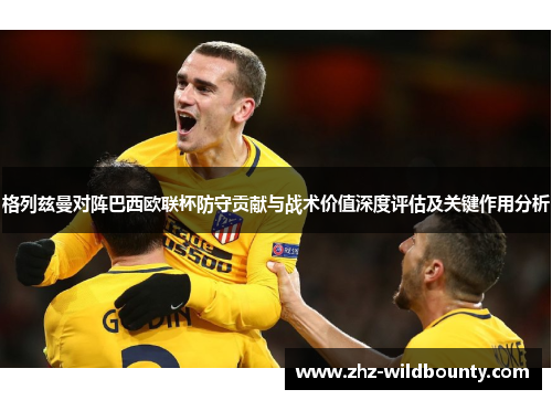 格列兹曼对阵巴西欧联杯防守贡献与战术价值深度评估及关键作用分析