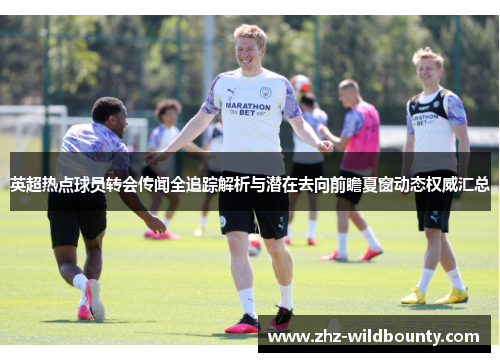 英超热点球员转会传闻全追踪解析与潜在去向前瞻夏窗动态权威汇总